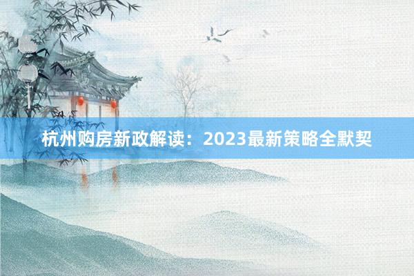 杭州购房新政解读：2023最新策略全默契